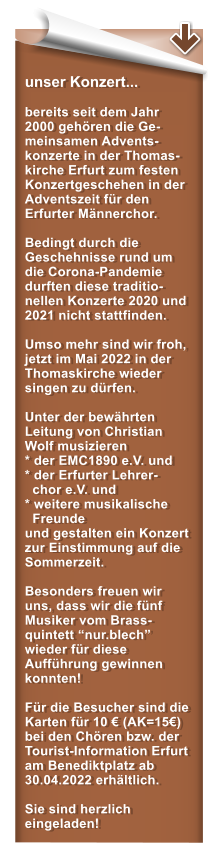 unser Konzert...  bereits seit dem Jahr 2000 gehören die Ge-meinsamen Advents-konzerte in der Thomas-kirche Erfurt zum festen Konzertgeschehen in der Adventszeit für den Erfurter Männerchor.   Bedingt durch die Geschehnisse rund um die Corona-Pandemie durften diese traditio-nellen Konzerte 2020 und 2021 nicht stattfinden.  Umso mehr sind wir froh, jetzt im Mai 2022 in der Thomaskirche wieder singen zu dürfen.  Unter der bewährten Leitung von Christian Wolf musizieren * der EMC1890 e.V. und* der Erfurter Lehrer-   chor e.V. und  * weitere musikalische   Freunde und gestalten ein Konzert zur Einstimmung auf die Sommerzeit.  Besonders freuen wir uns, dass wir die fünf Musiker vom Brass-quintett “nur.blech” wieder für diese Aufführung gewinnen konnten!  Für die Besucher sind die Karten für 10 € (AK=15€) bei den Chören bzw. der Tourist-Information Erfurt am Benediktplatz ab 30.04.2022 erhältlich.   Sie sind herzlich eingeladen!
