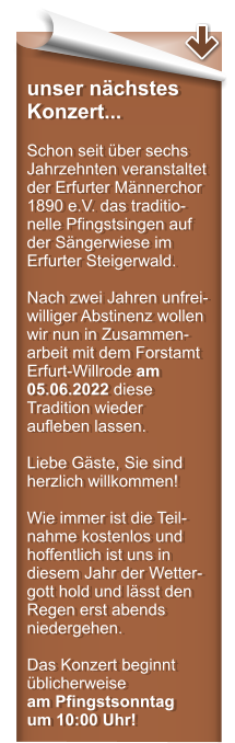 unser nchstes Konzert...  Schon seit ber sechs Jahrzehnten veranstaltet der Erfurter Mnnerchor 1890 e.V. das traditio-nelle Pfingstsingen auf der Sngerwiese im Erfurter Steigerwald.  Nach zwei Jahren unfrei-williger Abstinenz wollen wir nun in Zusammen-arbeit mit dem Forstamt Erfurt-Willrode am 05.06.2022 diese Tradition wieder aufleben lassen.  Liebe Gste, Sie sind herzlich willkommen!  Wie immer ist die Teil-nahme kostenlos und hoffentlich ist uns in diesem Jahr der Wetter-gott hold und lsst den Regen erst abends niedergehen.  Das Konzert beginnt blicherweise am Pfingstsonntag um 10:00 Uhr!