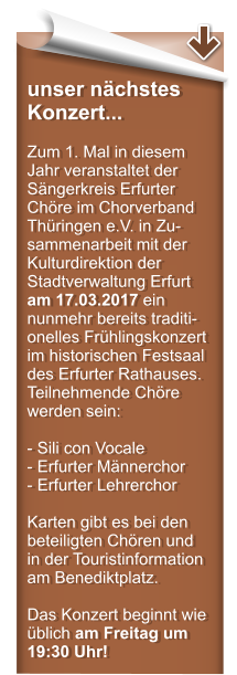 unser nchstes Konzert...  Zum 1. Mal in diesem Jahr veranstaltet der Sngerkreis Erfurter Chre im Chorverband Thringen e.V. in Zu-sammenarbeit mit der Kulturdirektion der Stadtverwaltung Erfurt am 17.03.2017 ein nunmehr bereits traditi-onelles Frhlingskonzert im historischen Festsaal des Erfurter Rathauses. Teilnehmende Chre werden sein:  - Sili con Vocale - Erfurter Mnnerchor  - Erfurter Lehrerchor  Karten gibt es bei den beteiligten Chren und  in der Touristinformation am Benediktplatz.  Das Konzert beginnt wie blich am Freitag um 19:30 Uhr!