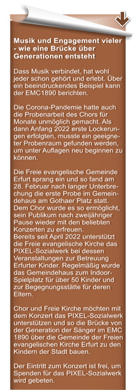Musik und Engagement vieler - wie eine Brcke ber Generationen entsteht  Dass Musik verbindet, hat wohl jeder schon gehrt und erlebt. ber ein beeindruckendes Beispiel kann der EMC1890 berichten.  Die Corona-Pandemie hatte auch die Probenarbeit des Chors fr Monate unmglich gemacht. Als dann Anfang 2022 erste Lockerun-gen erfolgten, musste ein geeigne-ter Probenraum gefunden werden, um unter Auflagen neu beginnen zu knnen.   Die Freie evangelische Gemeinde Erfurt sprang ein und so fand am 28. Februar nach langer Unterbre-chung die erste Probe im Gemein-dehaus am Gothaer Platz statt. Dem Chor wurde es so ermglicht, sein Publikum nach zweijhriger Pause wieder mit den beliebten Konzerten zu erfreuen.  Bereits seit April 2022 untersttzt die Freie evangelische Kirche das PIXEL-Sozialwerk bei dessen Veranstaltungen zur Betreuung Erfurter Kinder. Regelmig wurde das Gemeindehaus zum Indoor-Spielplatz fr ber 50 Kinder und zur Begegnungssttte fr deren Eltern.  Chor und Freie Kirche mchten mit dem Konzert das PIXEL-Sozialwerk untersttzen und so die Brcke von der Generation der Snger im EMC 1890 ber die Gemeinde der Freien evangelischen Kirche Erfurt zu den Kindern der Stadt bauen.  Der Eintritt zum Konzert ist frei, um Spenden fr das PIXEL-Sozialwerk wird gebeten.