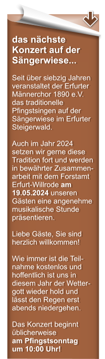 das nchste Konzert auf der Sngerwiese...  Seit ber siebzig Jahren veranstaltet der Erfurter Mnnerchor 1890 e.V. das traditionelle Pfingstsingen auf der Sngerwiese im Erfurter Steigerwald.  Auch im Jahr 2024 setzen wir gerne diese Tradition fort und werden in bewhrter Zusammen-arbeit mit dem Forstamt Erfurt-Willrode am 19.05.2024 unseren Gsten eine angenehme musikalische Stunde prsentieren.  Liebe Gste, Sie sind herzlich willkommen!  Wie immer ist die Teil-nahme kostenlos und hoffentlich ist uns in diesem Jahr der Wetter-gott wieder hold und lsst den Regen erst abends niedergehen.  Das Konzert beginnt blicherweise am Pfingstsonntag um 10:00 Uhr!
