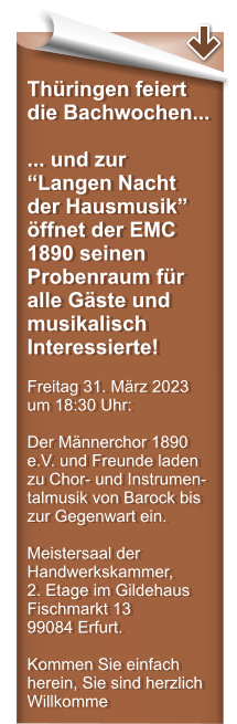 Thringen feiert die Bachwochen... ... und zur Langen Nacht der Hausmusik ffnet der EMC 1890 seinen Probenraum fr alle Gste und musikalisch Interessierte!  Freitag 31. Mrz 2023 um 18:30 Uhr:  Der Mnnerchor 1890 e.V. und Freunde laden zu Chor- und Instrumen-talmusik von Barock bis zur Gegenwart ein.  Meistersaal der Handwerkskammer,  2. Etage im Gildehaus Fischmarkt 13  99084 Erfurt.  Kommen Sie einfach herein, Sie sind herzlich Willkomme