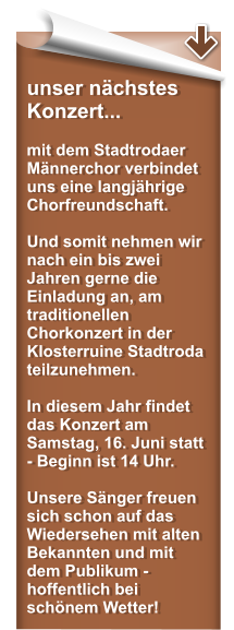 unser nchstes Konzert...  mit dem Stadtrodaer Mnnerchor verbindet uns eine langjhrige Chorfreundschaft.  Und somit nehmen wir nach ein bis zwei Jahren gerne die Einladung an, am traditionellen Chorkonzert in der Klosterruine Stadtroda teilzunehmen.  In diesem Jahr findet das Konzert am Samstag, 16. Juni statt - Beginn ist 14 Uhr.  Unsere Snger freuen sich schon auf das Wiedersehen mit alten Bekannten und mit dem Publikum - hoffentlich bei schnem Wetter!