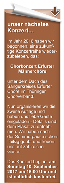 unser nchstes Konzert...  Im Jahr 2016 haben wir begonnen, eine zuknf-tige Konzertreihe wieder-zubeleben, das:  Chorkonzert Erfurter Mnnerchre  unter dem Dach des Sngerkreises Erfurter Chre im Thringer Chorverband.  Nun organisieren wir die zweite Auflage und haben uns liebe Gste eingeladen - Details sind dem Plakat zu entneh-men. Wir haben nach der Sommerpause schon fleiig gebt und freuen uns auf zahlreiche Gste.  Das Konzert beginnt am Sonntag 10. September 2017 um 16:00 Uhr und ist natrlich kostenfrei.