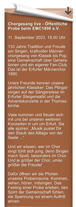 Chorgesang live - ffentliche Probe beim EMC1890 e.V. 11. September 2023, 19.00 Uhr   133 Jahre Tradition und Freude am Singen, kraftvoller Mnner-chorgesang von Klassik bis Pop, eine Gemeinschaft ber Genera-tionen und ein eigener Fan-Club. Das ist der Erfurter Mnnerchor 1890.  Unsre Freunde kennen unsere jhrlichen Klassiker: Das Pfingst-singen auf der Sngerwiese im Erfurter Steigerwaltd und die Adventskonzerte in der Thomas-kirche.  Viele kommen und freuen sich mit uns bei unseren weiteren Konzerten in um um Erfurt. Sie alle spren: Musik pustet Dir den Staub des Alltags von der Seele ...  Und wir wissen: wer im Chor singt fhlt sich jung, denn Singen mach Spa, besonders im Chor. Und je grer der Chor, umso grer die Freude!  Dafr ffnen wir die Pforten unseres Probenraums. Kommen, sehen, hren, mitsingen. Das Feeling einer Probe erleben, den Spirit der Gemeinschaft fhlen, die Spannung vor einem Auftritt ahnen.