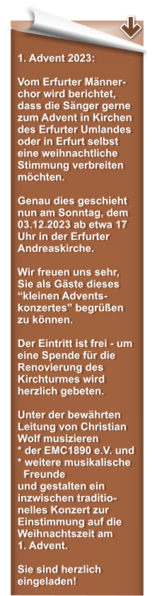 1. Advent 2023:  Vom Erfurter Mnner-chor wird berichtet, dass die Snger gerne zum Advent in Kirchen des Erfurter Umlandes oder in Erfurt selbst  eine weihnachtliche Stimmung verbreiten mchten.  Genau dies geschieht nun am Sonntag, dem 03.12.2023 ab etwa 17 Uhr in der Erfurter Andreaskirche.  Wir freuen uns sehr, Sie als Gste dieses kleinen Advents-konzertes begren zu knnen.  Der Eintritt ist frei - um eine Spende fr die Renovierung des Kirchturmes wird herzlich gebeten.  Unter der bewhrten Leitung von Christian Wolf musizieren * der EMC1890 e.V. und* weitere musikalische   Freunde und gestalten ein inzwischen traditio-nelles Konzert zur Einstimmung auf die Weihnachtszeit am 1. Advent.  Sie sind herzlich eingeladen!