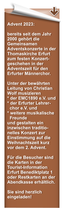 Advent 2023:  bereits seit dem Jahr 2000 gehrt die Gemeinsamen Adventskonzerte in der Thomaskirche Erfurt zum festen Konzert-geschehen in der Adventszeit fr den Erfurter Mnnerchor.   Unter der bewhrten Leitung von Christian Wolf musizieren * der EMC1890 e.V. und* der Erfurter Lehrer-   chor e.V. und  * weitere musikalische   Freunde und gestalten ein inzwischen traditio-nelles Konzert zur Einstimmung auf die Weihnachtszeit kurz vor dem 2. Advent.  Fr die Besucher sind die Karten in der Tourist-Information Erfurt Benediktplatz 1 oder Restkarten an der Abendkasse erhltlich.   Sie sind herzlich eingeladen!