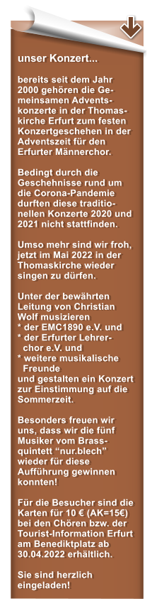 unser Konzert...  bereits seit dem Jahr 2000 gehren die Ge-meinsamen Advents-konzerte in der Thomas-kirche Erfurt zum festen Konzertgeschehen in der Adventszeit fr den Erfurter Mnnerchor.   Bedingt durch die Geschehnisse rund um die Corona-Pandemie durften diese traditio-nellen Konzerte 2020 und 2021 nicht stattfinden.  Umso mehr sind wir froh, jetzt im Mai 2022 in der Thomaskirche wieder singen zu drfen.  Unter der bewhrten Leitung von Christian Wolf musizieren * der EMC1890 e.V. und* der Erfurter Lehrer-   chor e.V. und  * weitere musikalische   Freunde und gestalten ein Konzert zur Einstimmung auf die Sommerzeit.  Besonders freuen wir uns, dass wir die fnf Musiker vom Brass-quintett nur.blech wieder fr diese Auffhrung gewinnen konnten!  Fr die Besucher sind die Karten fr 10  (AK=15) bei den Chren bzw. der Tourist-Information Erfurt am Benediktplatz ab 30.04.2022 erhltlich.   Sie sind herzlich eingeladen!