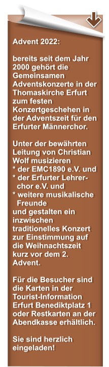 Advent 2022:  bereits seit dem Jahr 2000 gehrt die Gemeinsamen Adventskonzerte in der Thomaskirche Erfurt zum festen Konzertgeschehen in der Adventszeit fr den Erfurter Mnnerchor.   Unter der bewhrten Leitung von Christian Wolf musizieren * der EMC1890 e.V. und* der Erfurter Lehrer-   chor e.V. und  * weitere musikalische   Freunde und gestalten ein inzwischen traditionelles Konzert zur Einstimmung auf die Weihnachtszeit kurz vor dem 2. Advent.  Fr die Besucher sind die Karten in der Tourist-Information Erfurt Benediktplatz 1 oder Restkarten an der Abendkasse erhltlich.   Sie sind herzlich eingeladen!