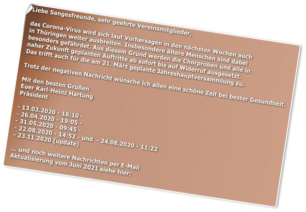 Liebe Sangesfreunde, sehr geehrte Vereinsmitglieder,  das Corona-Virus wird sich laut Vorhersagen in den nchsten Wochen auch  in Thringen weiter ausbreiten. Insbesondere ltere Menschen sind dabei  besonders gefhrdet. Aus diesem Grund werden die Chorproben und alle in  naher Zukunft geplanten Auftritte ab sofort bis auf Widerruf ausgesetzt.  Das trifft auch fr die am 21. Mrz geplante Jahreshauptversammlung zu.  Trotz der negativen Nachricht wnsche ich allen eine schne Zeit bei bester Gesundheit.  Mit den besten Gren Euer Karl-Heinz Hartung Prsident  - 13.03.2020 - 16:10 - - 26.04.2020 - 19:05 -  - 31.05.2020 - 09:45 -  - 22.08.2020 - 14:52 - und  - 24.08.2020 - 11:22  - 23.11.2020 (update)  ... und noch weitere Nachrichten per E-Mail Aktualisierung vom Juni 2021 siehe hier: