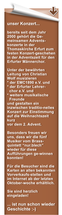 unser Konzert...  bereits seit dem Jahr 2000 gehrt die Ge-meinsamen Advents-konzerte in der Thomaskirche Erfurt zum festen Konzert-geschehen in der Adventszeit fr den Erfurter Mnnerchor.   Unter der bewhrten Leitung von Christian Wolf musizieren * der EMC1890 e.V. und* der Erfurter Lehrer-   chor e.V. und  * weitere musikalische   Freunde und gestalten ein inzwischen traditio-nelles Konzert zur Einstimmung auf die Weihnachtszeit kurz  vor dem 2. Advent.  Besonders freuen wir uns, dass wir die fnf Musiker vom Brass-quintett nur.blech wieder fr diese Auffhrungen ge-winnen konnten!  Fr die Besucher sind die Karten an allen bekannten Vorverkaufs-stellen und im Internet ab der letzten Oktober-woche erhltlich.   Sie sind herzlich eingeladen!  ... ist nun schon wieder Geschichte :-)