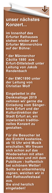 unser nchstes Konzert...  im Innenhof des Erfurter Rathauses stehen wieder zwei Erfurter Mnnerchre auf der Bhne:  * der Mnnerchor Ccilia 1880  aus  Erfurt-Dittelstedt unter Leitung von Jakob Rendenbach  * der EMC1890 unter der Leitung von Christian Wolf  Eingebettet in die Denkmaltage 2019 nehmen wir gerne die Einladung vom Snger-kreis Erfurt und der Kulturdirektion der Stadt Erfurt an, ein inzwischen traditio-nelles Konzert zu gestalten.  Fr die Besucher ist der Eintritt kostenlos, ab 16 Uhr wird Musik erschallen. Wir freuen sich schon auf das Wiedersehen mit alten Bekannten und mit dem Publikum - hoffentlich bei schnem Wetter! Sollte es unbarmherzig regnen, weichen wir in den Rathausfestsaal aus. Sie sind herzlich eingeladen!