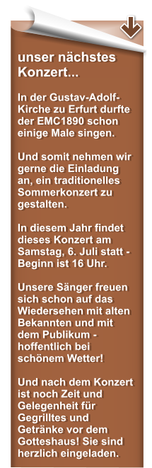 unser nchstes Konzert...  In der Gustav-Adolf-Kirche zu Erfurt durfte der EMC1890 schon einige Male singen.  Und somit nehmen wir gerne die Einladung an, ein traditionelles Sommerkonzert zu gestalten.  In diesem Jahr findet dieses Konzert am Samstag, 6. Juli statt - Beginn ist 16 Uhr.  Unsere Snger freuen sich schon auf das Wiedersehen mit alten Bekannten und mit dem Publikum - hoffentlich bei schnem Wetter!   Und nach dem Konzert ist noch Zeit und Gelegenheit fr Gegrilltes und Getrnke vor dem Gotteshaus! Sie sind herzlich eingeladen.