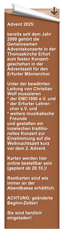 Advent 2025:  bereits seit dem Jahr 2000 gehrt die Gemeinsamen Adventskonzerte in der Thomaskirche Erfurt zum festen Konzert-geschehen in der Adventszeit fr den Erfurter Mnnerchor.   Unter der bewhrten Leitung von Christian Wolf musizieren * der EMC1890 e.V. und* der Erfurter Lehrer-   chor e.V. und  * weitere musikalische   Freunde und gestalten ein inzwischen traditio-nelles Konzert zur Einstimmung auf die Weihnachtszeit kurz vor dem 2. Advent.  Karten werden hier online bestellbar sein (geplant ab 28.10.)!  Restkarten sind wie immer an der Abendkasse erhltlich.  ACHTUNG: genderte Beginn-Zeiten!   Sie sind herzlich eingeladen!