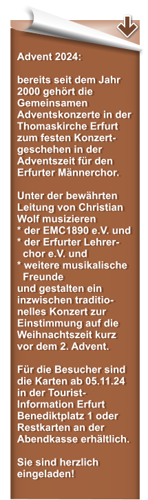 Advent 2024:  bereits seit dem Jahr 2000 geh�rt die Gemeinsamen Adventskonzerte in der Thomaskirche Erfurt zum festen Konzert-geschehen in der Adventszeit f�r den Erfurter M�nnerchor.   Unter der bew�hrten Leitung von Christian Wolf musizieren * der EMC1890 e.V. und* der Erfurter Lehrer-   chor e.V. und  * weitere musikalische   Freunde und gestalten ein inzwischen traditio-nelles Konzert zur Einstimmung auf die Weihnachtszeit kurz vor dem 2. Advent.  F�r die Besucher sind die Karten ab 05.11.24 in der Tourist-Information Erfurt Benediktplatz 1 oder Restkarten an der Abendkasse erh�ltlich.   Sie sind herzlich eingeladen!